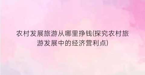 农村发展旅游从哪里挣钱(探究农村旅游发展中的经济营利点)