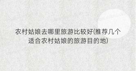 农村姑娘去哪里旅游比较好(推荐几个适合农村姑娘的旅游目的地)