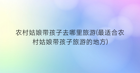 农村姑娘带孩子去哪里旅游(最适合农村姑娘带孩子旅游的地方)