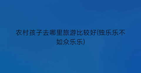 农村孩子去哪里旅游比较好(独乐乐不如众乐乐)