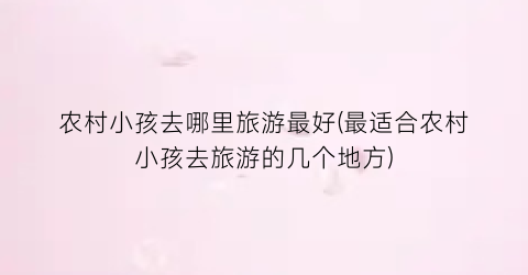农村小孩去哪里旅游最好(最适合农村小孩去旅游的几个地方)