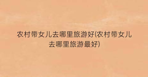 农村带女儿去哪里旅游好(农村带女儿去哪里旅游最好)