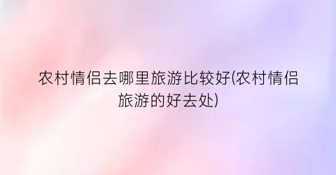 农村情侣去哪里旅游比较好(农村情侣旅游的好去处)