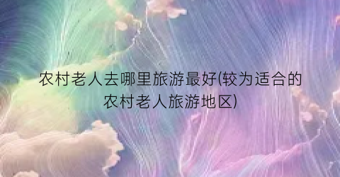 农村老人去哪里旅游最好(较为适合的农村老人旅游地区)