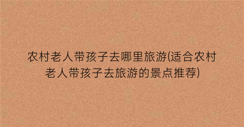 农村老人带孩子去哪里旅游(适合农村老人带孩子去旅游的景点推荐)