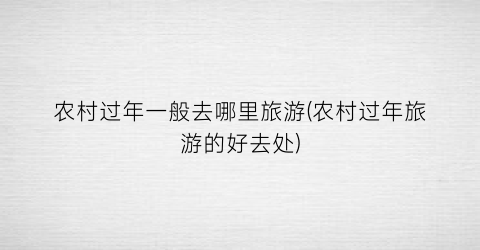 农村过年一般去哪里旅游(农村过年旅游的好去处)