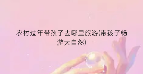 农村过年带孩子去哪里旅游(带孩子畅游大自然)