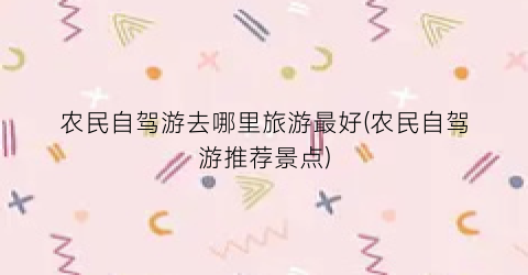 农民自驾游去哪里旅游最好(农民自驾游推荐景点)