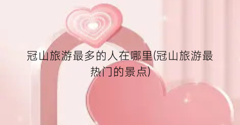冠山旅游最多的人在哪里(冠山旅游最热门的景点)