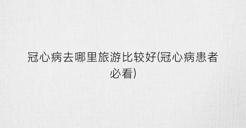 冠心病去哪里旅游比较好(冠心病患者必看)