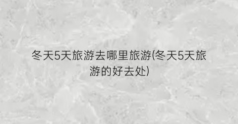 冬天5天旅游去哪里旅游(冬天5天旅游的好去处)
