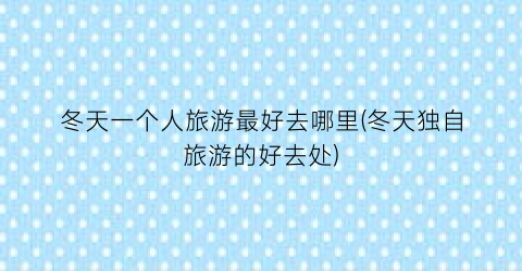 冬天一个人旅游最好去哪里(冬天独自旅游的好去处)