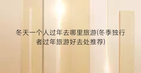 冬天一个人过年去哪里旅游(冬季独行者过年旅游好去处推荐)