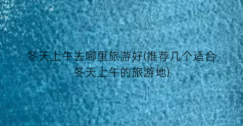 冬天上午去哪里旅游好(推荐几个适合冬天上午的旅游地)