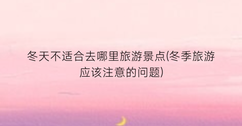 冬天不适合去哪里旅游景点(冬季旅游应该注意的问题)