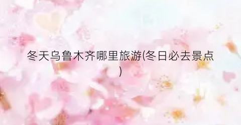 冬天乌鲁木齐哪里旅游(冬日必去景点)