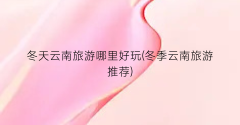 冬天云南旅游哪里好玩(冬季云南旅游推荐)