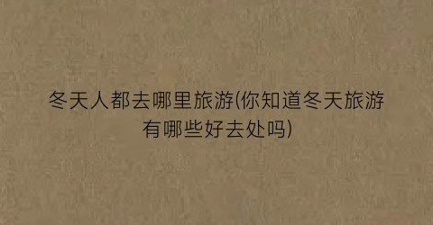 冬天人都去哪里旅游(你知道冬天旅游有哪些好去处吗)