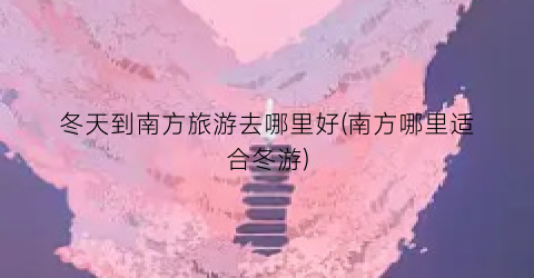 冬天到南方旅游去哪里好(南方哪里适合冬游)