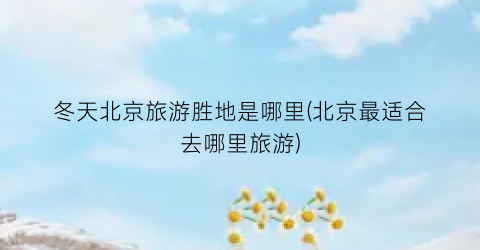 冬天北京旅游胜地是哪里(北京最适合去哪里旅游)