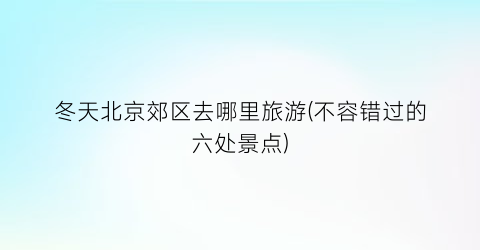 冬天北京郊区去哪里旅游(不容错过的六处景点)