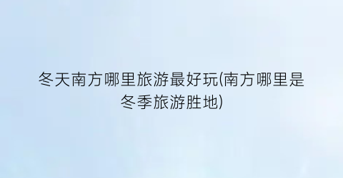 冬天南方哪里旅游最好玩(南方哪里是冬季旅游胜地)