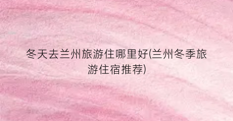 冬天去兰州旅游住哪里好(兰州冬季旅游住宿推荐)