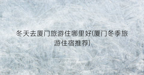 冬天去厦门旅游住哪里好(厦门冬季旅游住宿推荐)