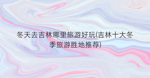冬天去吉林哪里旅游好玩(吉林十大冬季旅游胜地推荐)