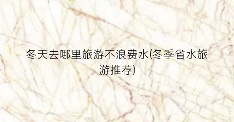 冬天去哪里旅游不浪费水(冬季省水旅游推荐)