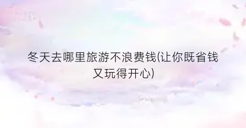 冬天去哪里旅游不浪费钱(让你既省钱又玩得开心)