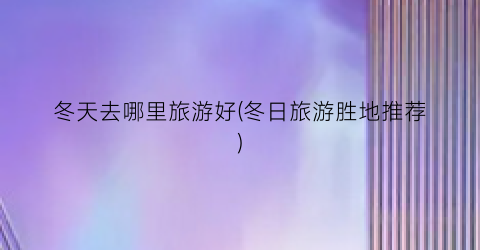 冬天去哪里旅游好(冬日旅游胜地推荐)