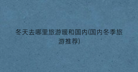 冬天去哪里旅游暖和国内(国内冬季旅游推荐)