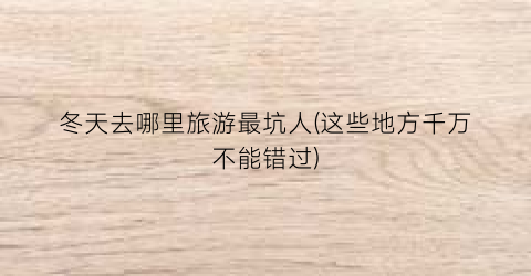 冬天去哪里旅游最坑人(这些地方千万不能错过)