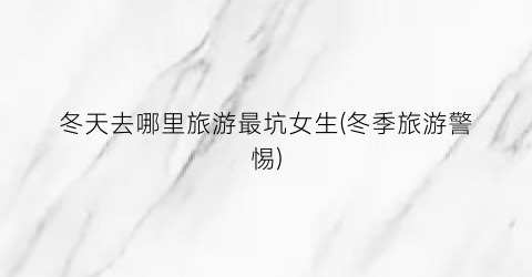 冬天去哪里旅游最坑女生(冬季旅游警惕)