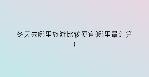 冬天去哪里旅游比较便宜(哪里最划算)