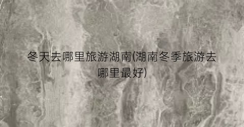 冬天去哪里旅游湖南(湖南冬季旅游去哪里最好)
