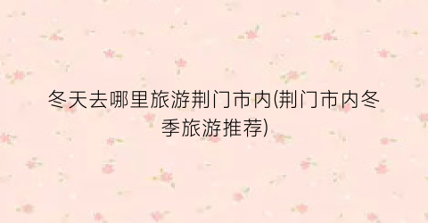 冬天去哪里旅游荆门市内(荆门市内冬季旅游推荐)