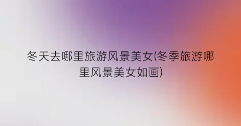 冬天去哪里旅游风景美女(冬季旅游哪里风景美女如画)