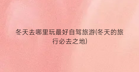 冬天去哪里玩最好自驾旅游(冬天的旅行必去之地)