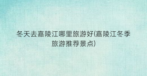 冬天去嘉陵江哪里旅游好(嘉陵江冬季旅游推荐景点)