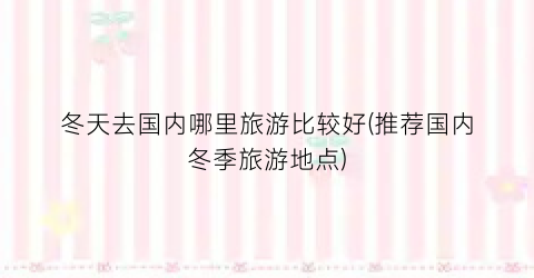 冬天去国内哪里旅游比较好(推荐国内冬季旅游地点)