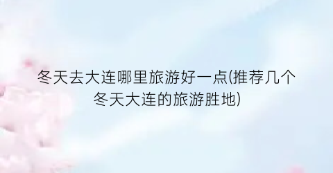 冬天去大连哪里旅游好一点(推荐几个冬天大连的旅游胜地)