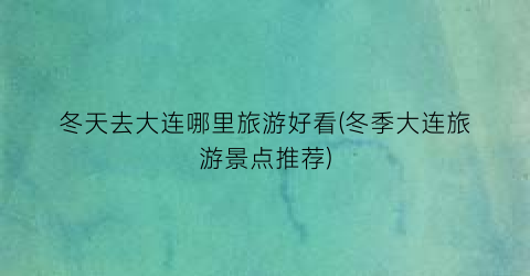 冬天去大连哪里旅游好看(冬季大连旅游景点推荐)