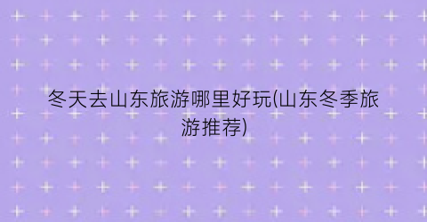 冬天去山东旅游哪里好玩(山东冬季旅游推荐)