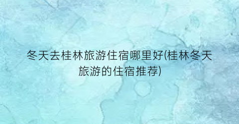 冬天去桂林旅游住宿哪里好(桂林冬天旅游的住宿推荐)