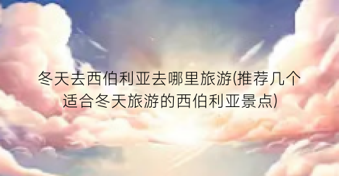 冬天去西伯利亚去哪里旅游(推荐几个适合冬天旅游的西伯利亚景点)