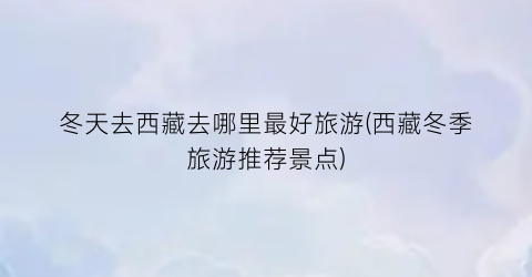 冬天去西藏去哪里最好旅游(西藏冬季旅游推荐景点)