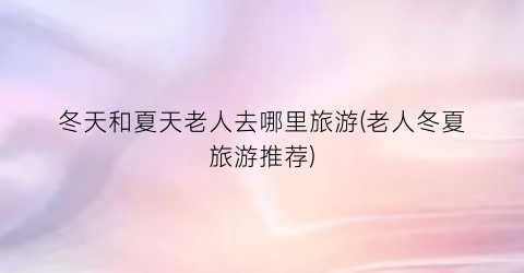 冬天和夏天老人去哪里旅游(老人冬夏旅游推荐)