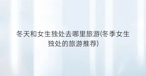 冬天和女生独处去哪里旅游(冬季女生独处的旅游推荐)